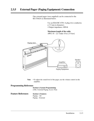 Page 372.3.5 External Pager (Paging Equipment) Connection
Installation 2-13
Note• To adjust the sound level of the pager, use the volume control on the
ampliﬁer.
Programming Reference
Section 4, System Programming
[106] External Paging Access Tone
Feature ReferencesSection 3, Features
Paging – All
Paging – External
One external pager (user-supplied) can be connected to the
KX-TA624 as illustrated below.
Use an EIAJ RC-6701 A plug (two-conductor,
ø 3.5 mm in diameter).
• Output impedance: 600 W
Maximum length of...