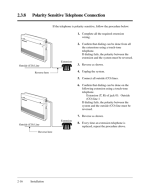 Page 402.3.8 Polarity Sensitive Telephone Connection
2-16 InstallationIf the telephone is polarity sensitive, follow the procedure below:
12
34
5678
90
Outside (CO) Line
Reverse hereExtension
12
34
5678
90
Outside (CO) Line
Reverse hereExtension
1.Complete all the required extension
wiring.
2.Conﬁrm that dialing can be done from all
the extensions using a touch-tone
telephone.
If dialing fails, the polarity between the
extension and the system must be reversed.
3.Reverse as shown.
4.Unplug the system.
5.Connect...