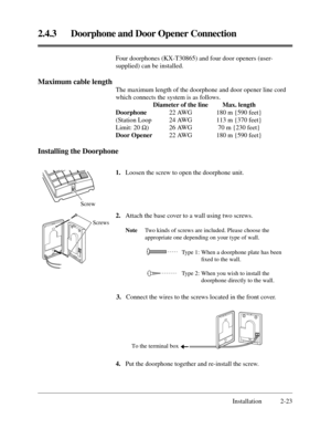 Page 472.4.3 Doorphone and Door Opener Connection
Installation 2-23 Four doorphones (KX-T30865) and four door openers (user-
supplied) can be installed.
Maximum cable length
The maximum length of the doorphone and door opener line cord
which connects the system is as follows.
Diameter of the line Max. length
Doorphone22 AWG 180 m {590 feet}
(Station Loop  24 AWG 113 m {370 feet}
Limit: 20 ½) 26 AWG 70 m {230 feet}
Door Opener22 AWG 180 m {590 feet}
Installing the Doorphone
1.Loosen the screw to open the...