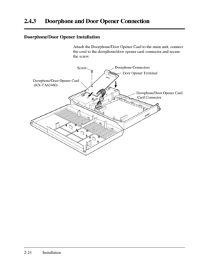 Page 482.4.3 Doorphone and Door Opener Connection
2-24 Installation
Doorphone/Door Opener Installation
Attach the Doorphone/Door Opener Card to the main unit, connect
the cord to the doorphone/door opener card connector and secure
the screw.
Doorphone Connectors
Door Opener Terminal 
Doorphone/Door Opener Card
 (KX-TA62460)Screw
Doorphone/Door Opener Card
 Card Connector 