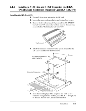 Page 55Screws
Extension Connectors8 Extension Expansion Card
(KX-TA62470)
Installation 2-31
2.4.4Installing a 3 CO Line and 8 EXT Expansion Card (KX-
TA62477) and 8 Extension Expansion Card (KX-TA62470)
4.Attach the extension connectors to the system ﬁrst, install the
KX-TA62470 and secure the two screws.
Top front panel
Installing the KX-TA62470
1.Power off the system, and unplug the AC cord.
2.Loosen the screws and open the top and bottom front covers.
3.Remove the lower front panel. If you install the...