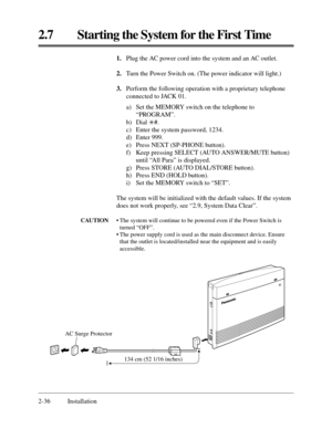 Page 602.7 Starting the System for the First Time
2-36 Installation1.Plug the AC power cord into the system and an AC outlet.
2.Turn the Power Switch on. (The power indicator will light.)
3.Perform the following operation with a proprietary telephone
connected to JACK 01.
a) Set the MEMORY switch on the telephone to
“PROGRAM”.
b) Dial *#.
c) Enter the system password, 1234.
d) Enter 999.
e) Press NEXT (SP-PHONE button).
f) Keep pressing SELECT (AUTO ANSWER/MUTE button)
until “All Para” is displayed.
g) Press...