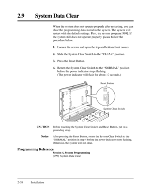 Page 622.9 System Data Clear
2-38 InstallationWhen the system does not operate properly after restarting, you can
clear the programming data stored in the system. The system will
restart with the default settings. First, try system program [999]. If
the system still does not operate properly, please follow the
procedure below.
1.Loosen the screws and open the top and bottom front covers.
2.Slide the System Clear Switch to the “CLEAR” position.
3.Press the Reset Button.
4.Return the System Clear Switch to the...
