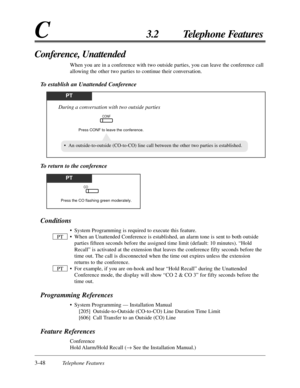 Page 1043-48Telephone Features
C3.2 Telephone Features
Conditions
• System Programming is required to execute this feature.
• When an Unattended Conference is established, an alarm tone is sent to both outside
parties fifteen seconds before the assigned time limit (default: 10 minutes). “Hold
Recall” is activated at the extension that leaves the conference fifty seconds before the
time out. The call is disconnected when the time out expires unless the extension
returns to the conference.
• For example, if you...