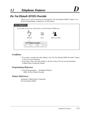 Page 111Telephone Features3-55
3.2 Telephone FeaturesD

101:   DND
Conditions
• If you hear a reorder tone after dialing 2, the “Do Not Disturb (DND) Override” feature
is not set at your extension.
• If you hear a busy tone after dialing 2, the line is busy. You can use the Automatic
Callback Busy (Camp-On) feature.
Programming Reference
• System Programming — Installation Manual
[609] Do Not Disturb Override
Feature References
Automatic Callback Busy (Camp-On)
Do Not Disturb (DND)
Do Not Disturb (DND) Override...