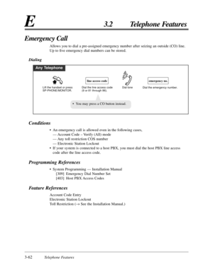 Page 1183-62Telephone Features
E3.2 Telephone Features
Conditions
• An emergency call is allowed even in the following cases,
— Account Code – Verify (All) mode
— Any toll restriction COS number
— Electronic Station Lockout
• If your system is connected to a host PBX, you must dial the host PBX line access
code after the line access code.
Programming References
• System Programming — Installation Manual
[309] Emergency Dial Number Set
[403] Host PBX Access Codes
Feature References
Account Code Entry
Electronic...