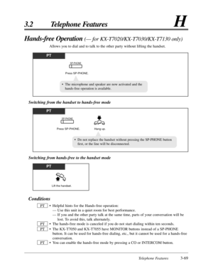 Page 125Telephone Features3-69
3.2 Telephone FeaturesH
Conditions
• Helpful hints for the Hands-free operation:
— Use this unit in a quiet room for best performance.
— If you and the other party talk at the same time, parts of your conversation will be
lost. To avoid this, talk alternately.
• The hands-free mode is canceled if you do not start dialing within ten seconds.
• The KX-T7050 and KX-T7055 have MONITOR buttons instead of a SP-PHONE
button. It can be used for hands-free dialing, etc., but it cannot be...