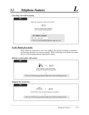 Page 129Telephone Features3-73
3.2 Telephone FeaturesL
Canceling Live Call Screening
PT
Press the Flexible button assigned 
as the Live Call Screening button.
When the telephone is idle and on-hook;

• The Live Call Screening indicator light turns off.
LCS Cancel
In the Hands-free mode;
When callers are connected to your voice mailbox, the message recording is monitored
automatically through your extension speaker. While monitoring in the Hands-free mode,
the Live Call Screening indicator light ﬂashes slowly....
