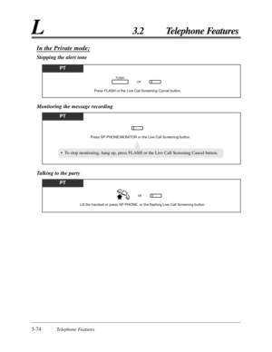 Page 1303-74Telephone Features
L3.2 Telephone Features
In the Private mode;
Stopping the alert tone
PT
Press FLASH or the Live Call Screening Cancel button.
orFLASH
Monitoring the message recording
PT
Press SP-PHONE/MONITOR or the Live Call Screening button.
• To stop monitoring, hang up, press FLASH or the Live Call Screening Cancel button.
Talking to the party
PT
Lift the handset or press SP-PHONE, or the flashing Live Call Screening button.
or 