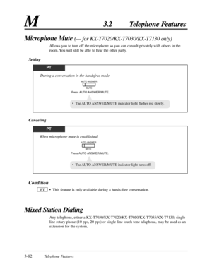 Page 1383-82Telephone Features
M3.2 Telephone Features
Condition
• This feature is only available during a hands-free conversation.
Mixed Station Dialing
Any telephone, either a KX-T7030/KX-T7020/KX-T7050/KX-T7055/KX-T7130, single
line rotary phone (10 pps, 20 pps) or single line touch tone telephone, may be used as an
extension for the system. PT
Microphone Mute (— for KX-T7020/KX-T7030/KX-T7130 only)
Allows you to turn off the microphone so you can consult privately with others in the
room. You will still be...