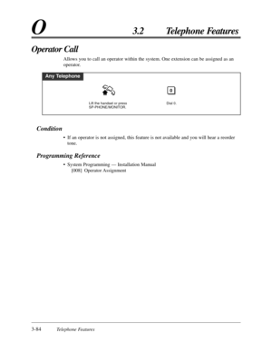 Page 1403-84Telephone Features
O3.2 Telephone Features
Condition
• If an operator is not assigned, this feature is not available and you will hear a reorder
tone.
Programming Reference
• System Programming — Installation Manual
[008] Operator Assignment
Operator Call
Allows you to call an operator within the system. One extension can be assigned as an
operator.
Any Telephone
Dial 0.
0
Lift the handset or press 
SP-PHONE/MONITOR. 