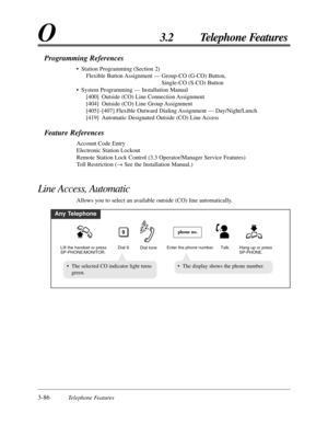 Page 1423-86Telephone Features
O3.2 Telephone Features
Programming References
• Station Programming (Section 2)
Flexible Button Assignment — Group-CO (G-CO) Button,
Single-CO (S-CO) Button
• System Programming — Installation Manual
[400] Outside (CO) Line Connection Assignment
[404] Outside (CO) Line Group Assignment
[405]–[407] Flexible Outward Dialing Assignment — Day/Night/Lunch
[419] Automatic Designated Outside (CO) Line Access
Feature References
Account Code Entry
Electronic Station Lockout
Remote Station...