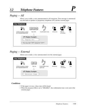 Page 145Telephone Features3-89
3.2 Telephone FeaturesP
Conditions
• If the pager is in use, a busy tone will be heard.
• When the program [106] is set to “DISABLE”, the conﬁrmation tone is not sent to the
external pager.
Paging — All 
Allows you to make a voice announcement to all extensions. Your message is announced
over the built-in speakers of proprietary telephones (PT) and the external pager.
Any Telephone
Confirmation tone
Lift the handset or press 
SP-PHONE/MONITOR.Announce. Wait for 
an answer.
33
Dial...
