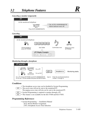 Page 161Telephone Features3-105
3.2 Telephone FeaturesR
Conditions
• The doorphone access tone can be disabled by System Programming.
• The access tone will not be sent to the monitored PT. 
The paging access tone will also not be sent to the monitored PT.
• System Programming is required to monitor through a PT.
• This feature is not available for the KX-T7050 and KX-T7055.
Programming References
• System Programming — Installation Manual
[612] Room Monitor Assignment
[707] Doorphone Access Tone  Selection PT...