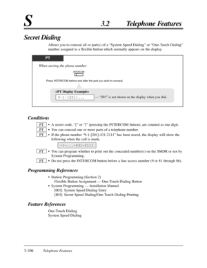 Page 1623-106Telephone Features
S3.2 Telephone Features
Conditions
• A secret code, “[” or “]” (pressing the INTERCOM button), are counted as one digit.
• You can conceal one or more parts of a telephone number.
• If the phone number “9-1-[201]-431-2111” has been stored, the display will show the
following when the call is made.
• You can program whether to print out the concealed number(s) on the SMDR or not by
System Programming.
• Do not press the INTERCOM button before a line access number (9 or 81 through...