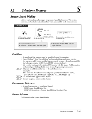 Page 165Telephone Features3-109
3.2 Telephone FeaturesS
Conditions
• System Speed Dial numbers must be stored by System Programming.
• “Speed Dialing”, “One-Touch Dialing” and manual dialing can be used together.
• You may press a CO button or dial a line access code to select a desired outside (CO)
line before pressing the AUTO DIAL/STORE button or dialing *.
• It is possible to change toll restriction COS number with this feature (Toll Restriction
for System Speed Dialing). In this case, System Programming is...