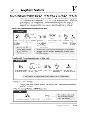 Page 171Telephone Features3-115
3.2 Telephone FeaturesV
Voice Mail Integration for KX-TVS50/KX-TVS75/KX-TVS100
Allows you to forward your calls to your mailbox in a Panasonic Voice Processing System
(VPS) equipment (KX-TVS50/KX-TVS75/KX-TVS100). A caller can leave a message in
your mailbox. If you use a proprietary telephone which has a MESSAGE button, the
button light will turn on to let you know you have messages. If you use a single line
telephone, dial tone 3 will let you know you have messages when you go...