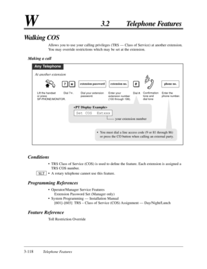 Page 1743-118Telephone Features
W3.2 Telephone Features
Conditions
• TRS Class of Service (COS) is used to deﬁne the feature. Each extension is assigned a
TRS COS number.
• A rotary telephone cannot use this feature.
Programming References
• Operator/Manager Service Features
Extension Password Set (Manager only)
• System Programming — Installation Manual
[601]–[603] TRS – Class of Service (COS) Assignment — Day/Night/Lunch
Feature Reference
Toll Restriction Override SLT
Walking COS
Allows you to use your calling...