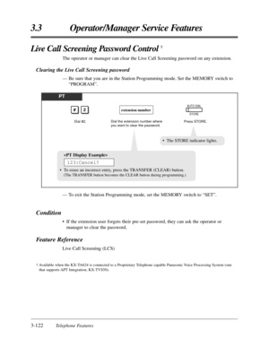 Page 1783-122Telephone Features
3.3 Operator/Manager Service Features
Live Call Screening Password Control †
The operator or manager can clear the Live Call Screening password on any extension.
Clearing the Live Call Screening password
— Be sure that you are in the Station Programming mode. Set the MEMORY switch to
“PROGRAM”.
PT
Dial #2.
#2
Press STORE.
AUTO DIAL
STOREextension number
Dial the extension number where 
you want to clear the password.
• The STORE indicator lights.

• To erase an incorrect entry,...