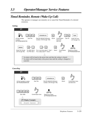 Page 185Telephone Features3-129
3.3 Operator/Manager Service Features
Timed Reminder, Remote (Wake-Up Call)
The operator or manager can remotely set or cancel the Timed Reminder of a desired
extension.
Setting
PT
Lift the handset 
or press 
SP-PHONE/MONITOR.Dial 764.
Dial the desired extension 
number (100 through 199).Dial #.
764
Dial 76.
Hang up or press 
SP-PHONE/MONITOR. Enter the minute 
(00 through 59).Dial #.
hour
minute
For AM: Dial 0. 
For PM: Dial 1.
76
01or
For a one time alarm*1: Dial 1. 
For a daily...