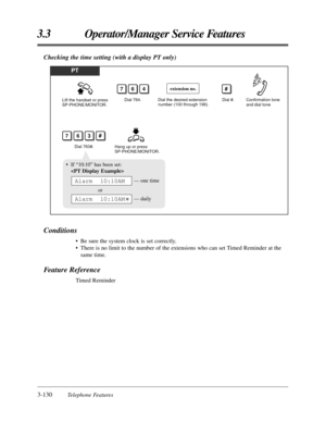 Page 1863-130Telephone Features
3.3 Operator/Manager Service Features
Checking the time setting (with a display PT only)
PT
Lift the handset or press 
SP-PHONE/MONITOR.Dial 764.Dial the desired extension 
number (100 through 199).Dial #.
764
Hang up or press 
SP-PHONE/MONITOR.
Confirmation tone 
and dial tone
Dial 763#.
763
extension no.#
#
• If “10:10” has been set:

— one time
or
— daily
Alarm  10:10AM
Alarm  10:10AM
Conditions
• Be sure the system clock is set correctly.
• There is no limit to the number of...