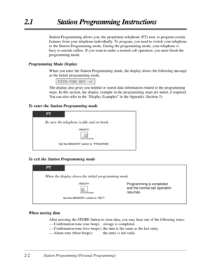 Page 302-2Station Programming (Personal Programming)
2.1 Station Programming Instructions
When storing data
After pressing the STORE button to store data, you may hear one of the following tones.
— Conﬁrmation tone (one beep): storage is completed.
— Conﬁrmation tone (two beeps): the data is the same as the last entry.
— Alarm tone (three beeps): the entry is not valid.
To exit the Station Programming mode
Station Programming allows you, the proprietary telephone (PT) user, to program certain
features from your...