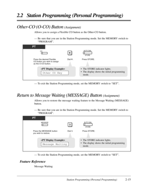 Page 43Station Programming (Personal Programming)2-15
2.2 Station Programming (Personal Programming)
PT
Press the desired Flexible 
CO button you wish to assign 
as the O-CO button.Press STORE.
AUTO DIAL
STORECO
Dial    .
• The STORE indicator lights.
• The display shows the initial programming
mode.
Other CO Key
— To exit the Station Programming mode, set the MEMORY switch to “SET”.
Other-CO (O-CO) Button (Assignment)
Allows you to assign a Flexible CO button as the Other-CO button.
— Be sure that you are in...
