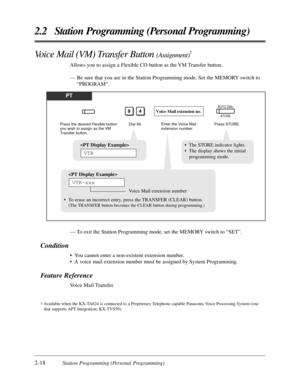 Page 462-18Station Programming (Personal Programming)
2.2 Station Programming (Personal Programming)
Voice Mail (VM) Transfer Button (Assignment)†
Allows you to assign a Flexible CO button as the VM Transfer button. 
— Be sure that you are in the Station Programming mode. Set the MEMORY switch to
“PROGRAM”.
— To exit the Station Programming mode, set the MEMORY switch to “SET”.
Condition
• You cannot enter a non-existent extension number.
• A voice mail extension number must be assigned by System Programming....