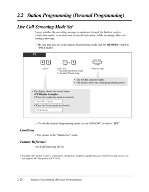 Page 482-20Station Programming (Personal Programming)
2.2 Station Programming (Personal Programming)
Live Call Screening Mode Set†
Assign whether the recording message is monitores through the built-in speaker
(Hands-free mode) or an alert tone is sent (Private mode) while incoming callers are
leaving a message.
— Be sure that you are in the Station Programming mode. Set the MEMORY switch to
“PROGRAM”.
PT
Dial #1.Press STORE.
AUTO DIAL
STORE
12or
Dial 1 or 2.
1 : to select Hands-free mode
2 : to select Private...