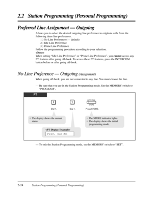 Page 522-24Station Programming (Personal Programming)
2.2 Station Programming (Personal Programming)
Preferred Line Assignment — Outgoing
Allows you to select the desired outgoing line preference to originate calls from the
following three line preferences.
1.) No Line Preference (— default)
2.) Idle Line Preference
3.) Prime Line Preference
Follow the programming procedure according to your selection.

When setting “Idle Line Preference” or “Prime Line Preference”, you cannotaccess any
PT features after going...