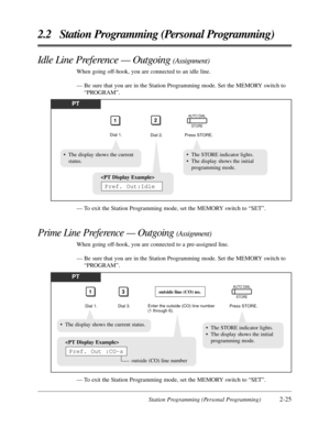 Page 53Station Programming (Personal Programming)2-25
2.2 Station Programming (Personal Programming)
Idle Line Preference — Outgoing (Assignment)
When going off-hook, you are connected to an idle line.
— Be sure that you are in the Station Programming mode. Set the MEMORY switch to
“PROGRAM”.
— To exit the Station Programming mode, set the MEMORY switch to “SET”.
Prime Line Preference — Outgoing (Assignment)
When going off-hook, you are connected to a pre-assigned line.
— Be sure that you are in the Station...