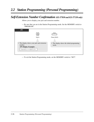 Page 542-26Station Programming (Personal Programming)
2.2 Station Programming (Personal Programming)
Self-Extension Number Conﬁrmation (KX-T7030 and KX-T7130 only)
Allows you to display your jack and extension number.
— Be sure that you are in the Station Programming mode. Set the MEMORY switch to
“PROGRAM”.
PT
Dial 6.
6
Press HOLD.
HOLD
• The display shows the initial programming
mode.• The display shows your jack and extension
number.

Jack01EXT101
— To exit the Station Programming mode, set the MEMORY switch...