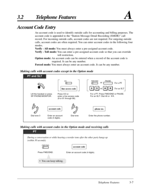 Page 63Telephone Features3-7
3.2 Telephone FeaturesA
Account Code Entry
An account code is used to identify outside calls for accounting and billing purposes. The
account code is appended to the “Station Message Detail Recording (SMDR)” call
record. For incoming outside calls, account codes are not required. For outgoing outside
calls, account codes are often required. You can enter account codes in the following four
modes.
Verify - All mode:You must always enter a pre-assigned account code.
Verify - Toll...