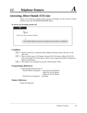 Page 65Telephone Features3-9
3.2 Telephone FeaturesA
Answering, Direct Outside (CO) Line
Allows you to answer an outside call by pressing a CO button. You do not have to lift the
handset or press the SP-PHONE/MONITOR button.
To answer an incoming outside call
PT
Press the CO which is flashing red rapidly.
CO
Conditions
• Specify which line is connected when multiple incoming outside calls arrive at the
same time.
• There are three types of CO buttons: Group-CO (G-CO) button, Other-CO (O-CO)
button and Single-CO...