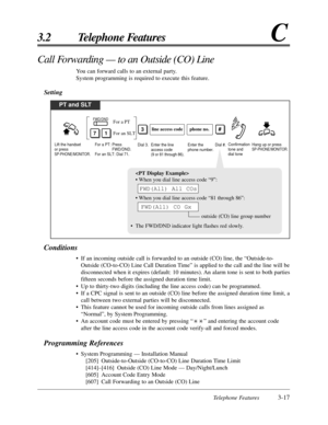 Page 73Telephone Features3-17
3.2 Telephone FeaturesC

• When you dial line access code “9”:
• When you dial line access code “81 through 86”:
outside (CO) line group number
• The FWD/DND indicator light flashes red slowly.
FWD(All) CO Gx
FWD(All) All COs
Call Forwarding — to an Outside (CO) Line
You can forward calls to an external party.
System programming is required to execute this feature.
Setting
Conditions
• If an incoming outside call is forwarded to an outside (CO) line, the “Outside-to-
Outside...