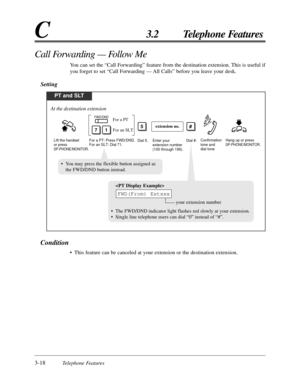 Page 743-18Telephone Features
C3.2 Telephone Features
Call Forwarding — Follow Me
You can set the “Call Forwarding” feature from the destination extension. This is useful if
you forget to set “Call Forwarding — All Calls” before you leave your desk.
Setting
Condition
• This feature can be canceled at your extension or the destination extension.
PT and SLT
For a PT: Press FWD/DND.
For an SLT: Dial 71.Enter your 
extension number 
(100 through 199).Dial #.
71For an SLT
For a PTFWD/DND
#
Dial 5.
extension no.5...
