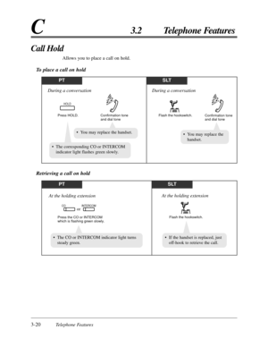 Page 763-20Telephone Features
C3.2 Telephone Features
Call Hold
Allows you to place a call on hold.
To place a call on hold
PTSLT
Flash the hookswitch.
Confirmation tone 
and dial tone
During a conversation
Press HOLD. Confirmation tone
and dial tone
HOLD
During a conversation
• The corresponding CO or INTERCOM
indicator light flashes green slowly.
• You may replace the
handset.• You may replace the handset.
PTSLT
Flash the hookswitch.
At the holding extension
Press the CO or INTERCOM 
which is flashing green...