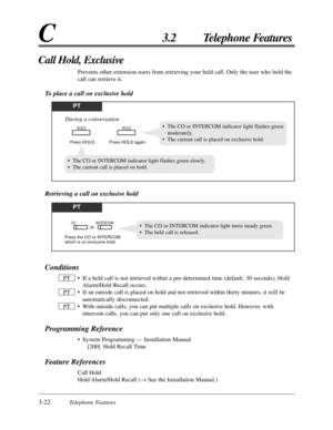 Page 783-22Telephone Features
C3.2 Telephone Features
Conditions
• If a held call is not retrieved within a pre-determined time (default: 30 seconds), Hold
Alarm/Hold Recall occurs.
• If an outside call is placed on hold and not retrieved within thirty minutes, it will be
automatically disconnected.
• With outside calls, you can put multiple calls on exclusive hold. However, with
intercom calls, you can put only one call on exclusive hold.
Programming Reference
• System Programming — Installation Manual
[200]...