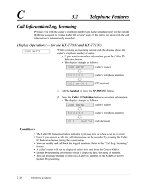 Page 803-24Telephone Features
C3.2 Telephone Features
Call Information/Log, Incoming
Provides you with the caller’s telephone number and name simultaneously on the outside
(CO) line assigned to receive Caller ID service* calls. If the call is not answered, the call
information is automatically recorded.
Display Operation (— for the KX-T7030 and KX-T7130)
While receiving an incoming outside call, the display shows the
caller’s telephone number or name.
• If you want to see other information, press the Caller ID...