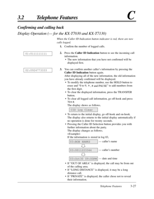 Page 83Telephone Features3-27
3.2 Telephone FeaturesC
Confirming and calling back
Display Operation (— for the KX-T7030 and KX-T7130)
When the Caller ID Indication button indicator is red, there are new
calls logged.
1.Confirm the number of logged calls.
2.Press the Caller ID Indicationbutton to see the incoming call
information.
• The new information that you have not confirmed will be
displayed first.
3.You can confirm another caller’s information by pressing the
Caller ID Indicationbutton again.
After...