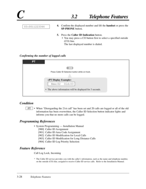 Page 843-28Telephone Features
C3.2 Telephone Features
Confirming the number of logged calls
PT
Press Caller ID Selection button while on-hook.
Condition
• When “Disregarding the 21st call” has been set and 20 calls are logged or all of the old
information has been overwritten, the Caller ID Selection button indicator lights and
informs you that no more calls can be logged.
Programming References
• System Programming — Installation Manual
[900] Caller ID Assignment
[901] Caller ID Area Code Assignment
[902]...