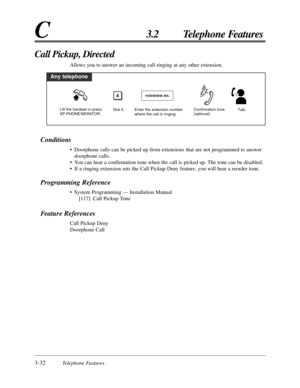 Page 883-32Telephone Features
C3.2 Telephone Features
Conditions
• Doorphone calls can be picked up from extensions that are not programmed to answer
doorphone calls.
• You can hear a confirmation tone when the call is picked up. The tone can be disabled.
• If a ringing extension sets the Call Pickup Deny feature, you will hear a reorder tone.
Programming Reference
• System Programming — Installation Manual
[117] Call Pickup Tone
Feature References
Call Pickup Deny
Doorphone Call
Call Pickup, Directed
Allows...