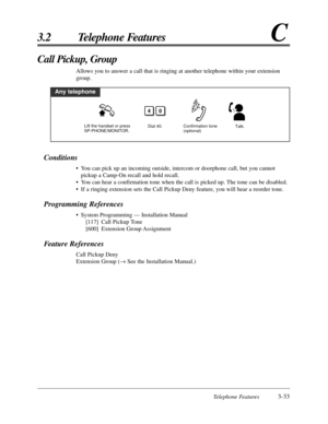 Page 89Telephone Features3-33
3.2 Telephone FeaturesC
Conditions
• You can pick up an incoming outside, intercom or doorphone call, but you cannot
pickup a Camp-On recall and hold recall.
• You can hear a confirmation tone when the call is picked up. The tone can be disabled.
• If a ringing extension sets the Call Pickup Deny feature, you will hear a reorder tone.
Programming References
• System Programming — Installation Manual
[117] Call Pickup Tone
[600] Extension Group Assignment
Feature References
Call...