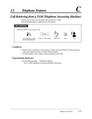 Page 91Telephone Features3-35
3.2 Telephone FeaturesC
Conditions
• When you try to pick up a call and hear a reorder tone, the TAM is not answering the
call or the dialed extension is not the TAM extension.
• A TAM number is the 3-digit extension number of the TAM.
Programming Reference
• System Programming — Installation Manual
[611] TAM (Telephone Answering Machine) Extension
Call Retrieving from a TAM (Telephone Answering Machine)
Allows you to answer an incoming call received by a TAM.
System Programming is...