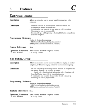 Page 1013Featuresc
Call Pickup, Directed
DescriptionAllows an extension user to answer a call ringing at any other
extension.
Conditiqns. Doorphone calls can be picked up from extensions that are not
programmed to answer doorphone calls.
l A confirmation tone is sent to the user when the call is picked up.
Eliminating the tone is programmable.
l You can pick up a call by pressing a flashing DSS button assigned on a
proprietary telephone.
Programming References
Section 4, System Programming
[ 1001 Flexible...