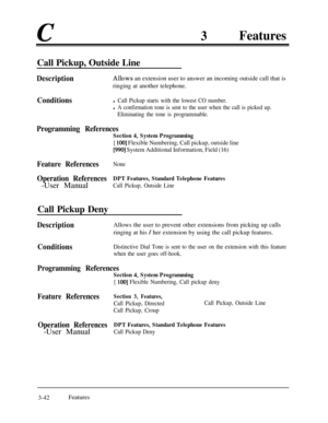 Page 1023Features
Call Pickup, Outside Line
DescriptionAllows an extension user to answer an incoming outside call that is
ringing at another telephone.
Conditionsl Call Pickup starts with the lowest CO number.
l A confirmation tone is sent to the user when the call is picked up.
Eliminating the tone is programmable.
Programming References
Section 4, System Programming
[ 1001 Flexible Numbering, Call pickup, outside line
[990] System Additional Information, Field (16)
Feature ReferencesNone
Operation...