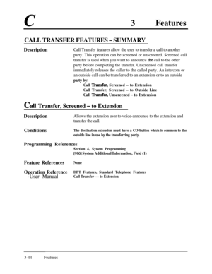 Page 104cFeatures
CALL TRANSFER FEATURES - SUMMARY
DescriptionCall Transfer features allow the user to transfer a call to another
party. This operation can be screened or unscreened. Screened call
transfer is used when you want to announce 
the call to the other
party before completing the transfer. Unscreened call transfer
immediately releases the caller to the called party. An intercom or
an outside call can be transferred to an extension or to an outside
Party by:
Call ‘Ikansfer, Screened - to Extension
Call...