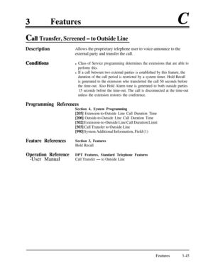 Page 105Featuresc
Cal Transfer, Screened - to Outside Line
DescriptionAllows the proprietary telephone user to voice-announce to the
external party and transfer the call.
Conditiqnsl Class of Service programming determines the extensions that are able to
perform this.
l If a call between two external parties is established by this feature, the
duration of the call period is restricted by a system timer. Hold Recall
is generated to the extension who transferred the call 50 seconds before
the time-out. Also Hold...