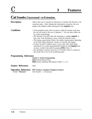 Page 106CFeatures
Cal Transfer, Unscreened - to Extension
DescriptionAllows the user to transfer an intercom or outside call directly to an
extension party. After dialing the destination extension, the user
replaces the handset while listening for the 
ringback tone.
Conditionsl If the destination party does not answer within the transfer recall time,
the call will return to the user or Operator 1.You can select either one
by system programming.
l This function is possible when the destination is sending...