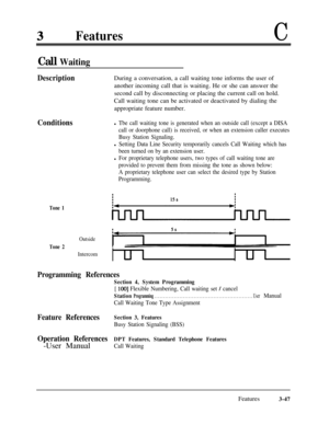 Page 107FeaturesC
Call Waiting
DescriptionDuring a conversation, a call waiting tone informs the user of
another incoming call that is waiting. He or she can answer the
second call by disconnecting or placing the current call on hold.
Call waiting tone can be activated or deactivated by dialing the
appropriate feature number.
Conditions
Tone 1
l Tbe call waiting tone is generated when an outside call (except a DISA
call or doorphone call) is received, or when an extension caller executes
Busy Station Signaling....